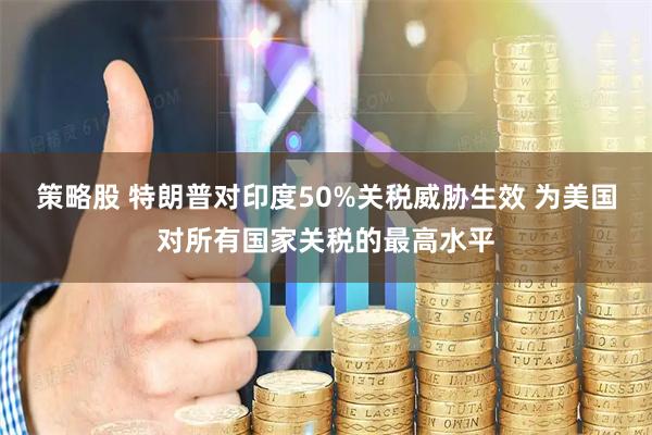 策略股 特朗普对印度50%关税威胁生效 为美国对所有国家关税的最高水平