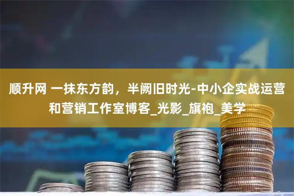 顺升网 一抹东方韵，半阙旧时光-中小企实战运营和营销工作室博客_光影_旗袍_美学