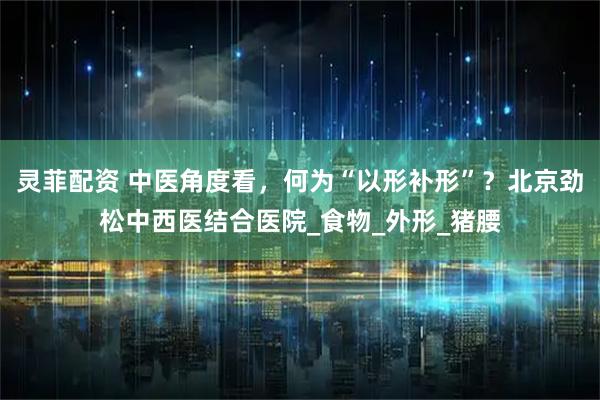 灵菲配资 中医角度看，何为“以形补形”？北京劲松中西医结合医院_食物_外形_猪腰