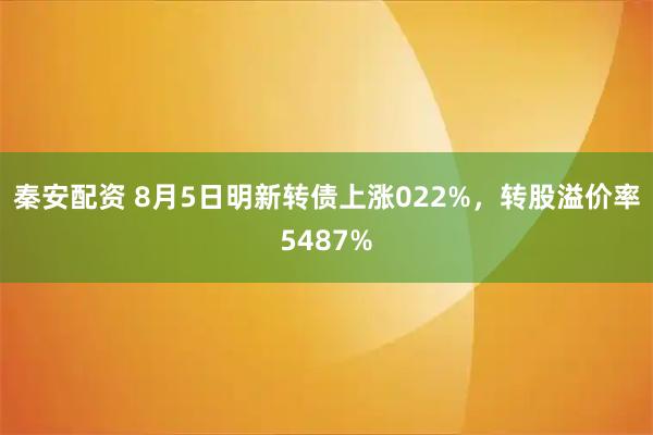 秦安配资 8月5日明新转债上涨022%,转股溢价率5487%