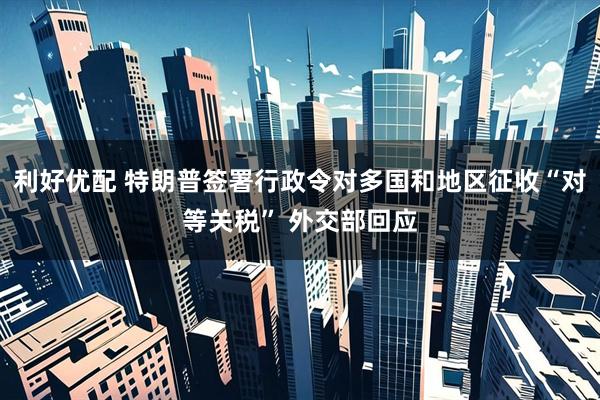 利好优配 特朗普签署行政令对多国和地区征收“对等关税” 外交部回应