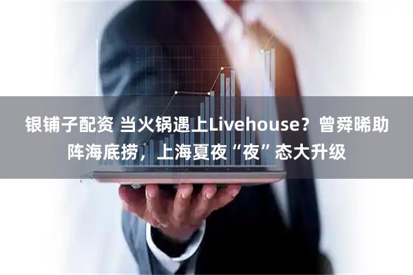 银铺子配资 当火锅遇上Livehouse？曾舜晞助阵海底捞，上海夏夜“夜”态大升级