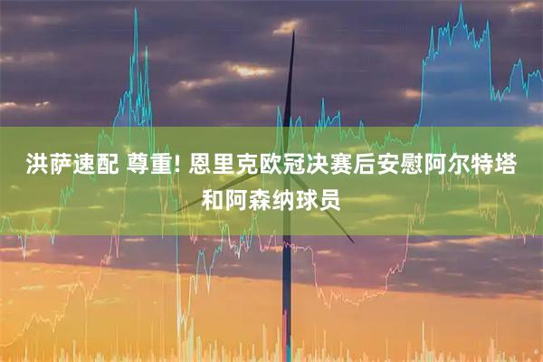 洪萨速配 尊重! 恩里克欧冠决赛后安慰阿尔特塔和阿森纳球员