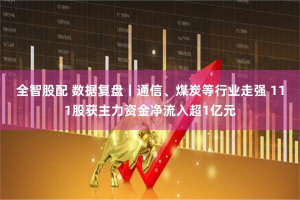 全智股配 数据复盘丨通信、煤炭等行业走强 111股获主力资金净流入超1亿元