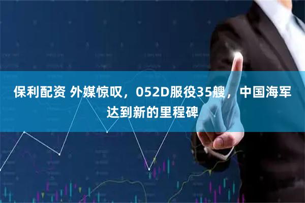 保利配资 外媒惊叹，052D服役35艘，中国海军达到新的里程碑