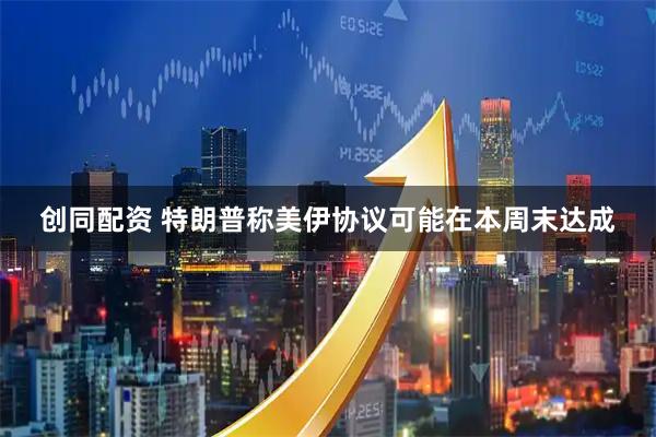 创同配资 特朗普称美伊协议可能在本周末达成