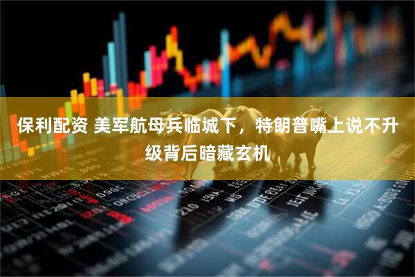 保利配资 美军航母兵临城下，特朗普嘴上说不升级背后暗藏玄机