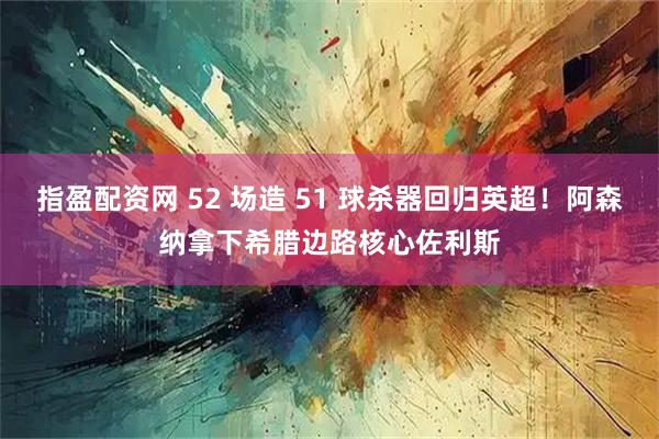 指盈配资网 52 场造 51 球杀器回归英超！阿森纳拿下希腊边路核心佐利斯