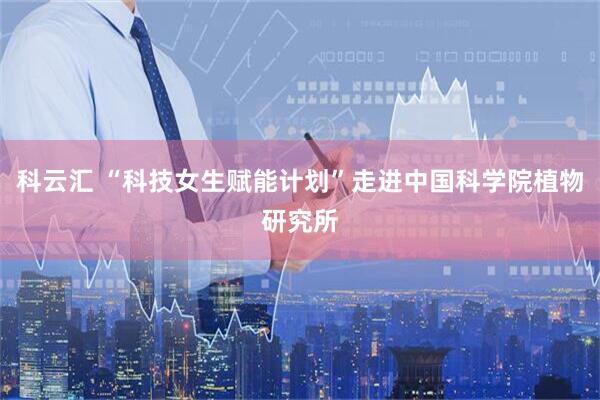 科云汇 “科技女生赋能计划”走进中国科学院植物研究所