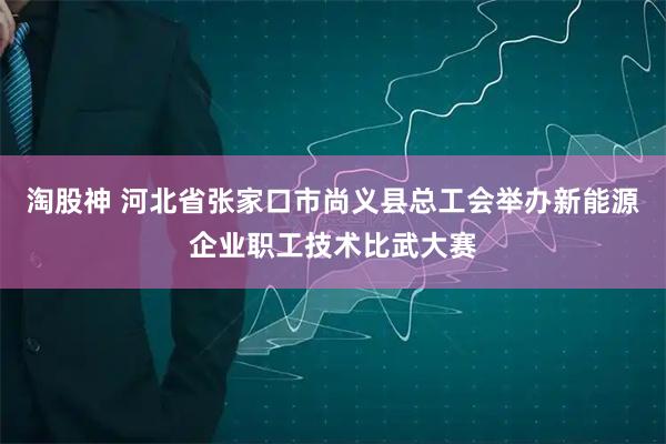 淘股神 河北省张家口市尚义县总工会举办新能源企业职工技术比武大赛