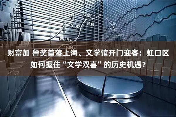 财富加 鲁奖首落上海、文学馆开门迎客：虹口区如何握住“文学双喜”的历史机遇？
