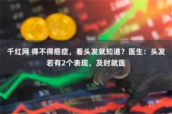 千红网 得不得癌症，看头发就知道？医生：头发若有2个表现，及时就医