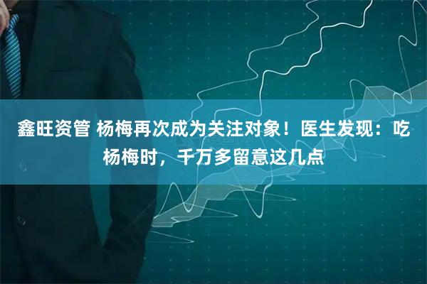 鑫旺资管 杨梅再次成为关注对象!医生发现:吃杨梅时,千万多留意这几点